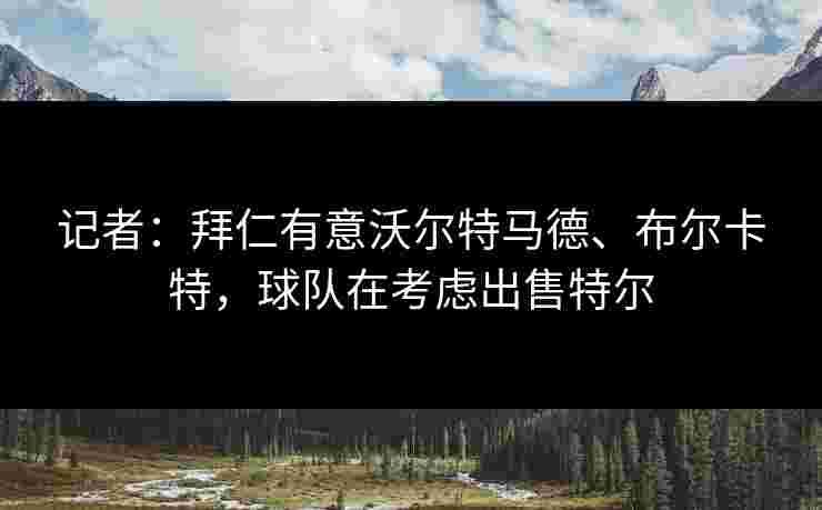记者：拜仁有意沃尔特马德、布尔卡特，球队在考虑出售特尔