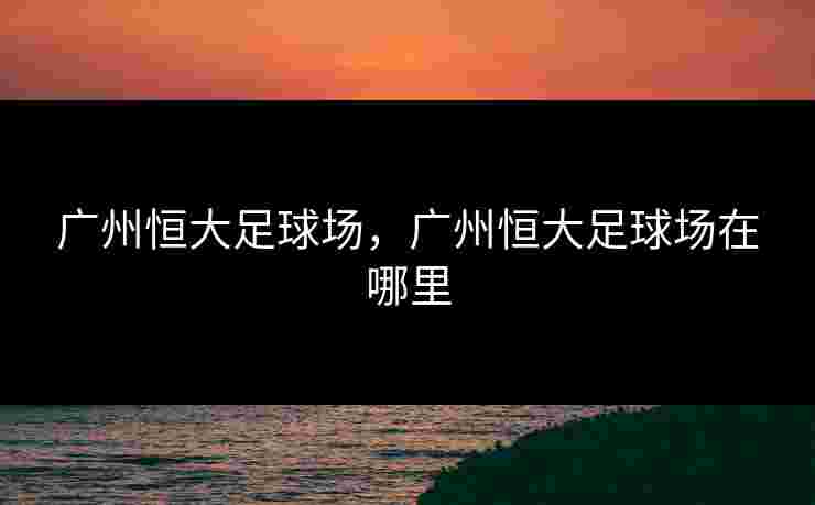 广州恒大足球场,广州恒大足球场在哪里 广州恒大足球场,广州恒大足球场在哪里