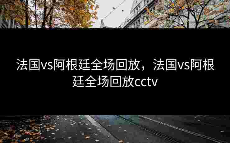 法国vs阿根廷全场回放,法国vs阿根廷全场回放cctv 法国vs阿根廷全场回放,法国vs阿根廷全场回放cctv