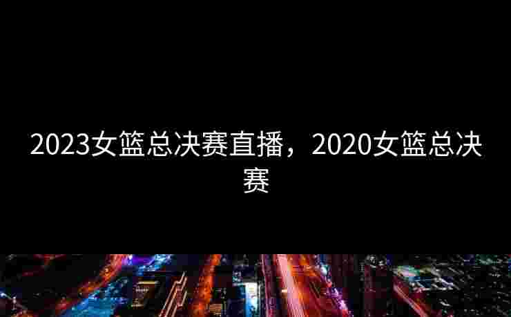 2023女篮总决赛直播,2020女篮总决赛 2023女篮总决赛直播,2020女篮总决赛