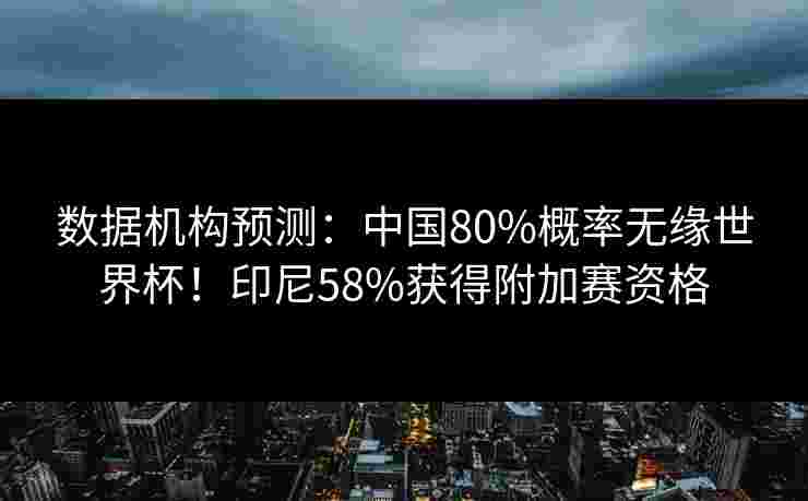 数据机构预测：中国80%概率无缘世界杯！印尼58%获得附加赛资格